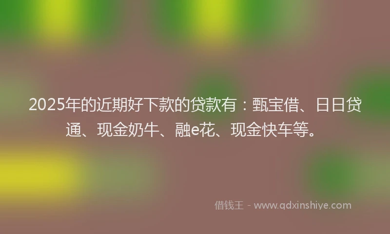2025年的近期好下款的贷款有：甄宝借、日日贷通、现金奶牛、融e花、现金快车等。