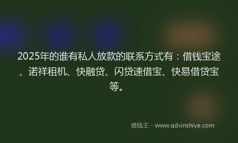 2025年的谁有私人放款的联系方式有：借钱宝途、诺祥租机、快融贷、闪贷速借宝、快易借贷宝等。