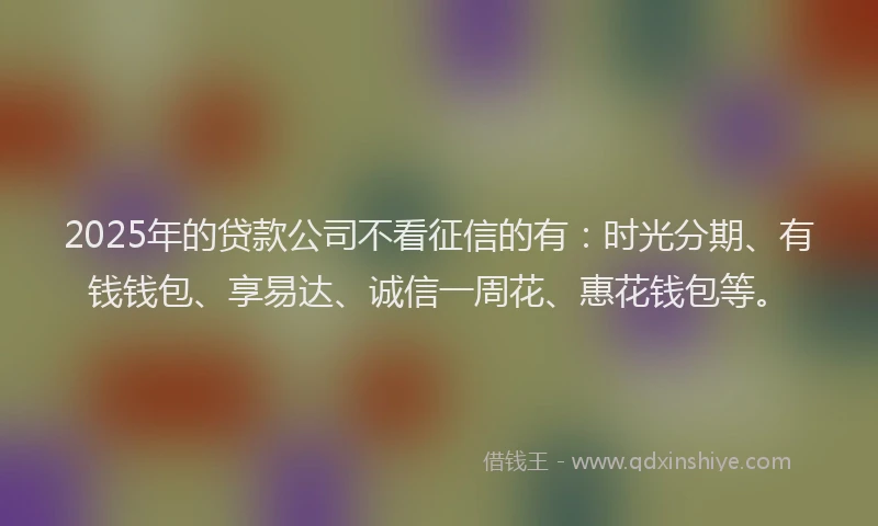 2025年的贷款公司不看征信的有：时光分期、有钱钱包、享易达、诚信一周花、惠花钱包等。