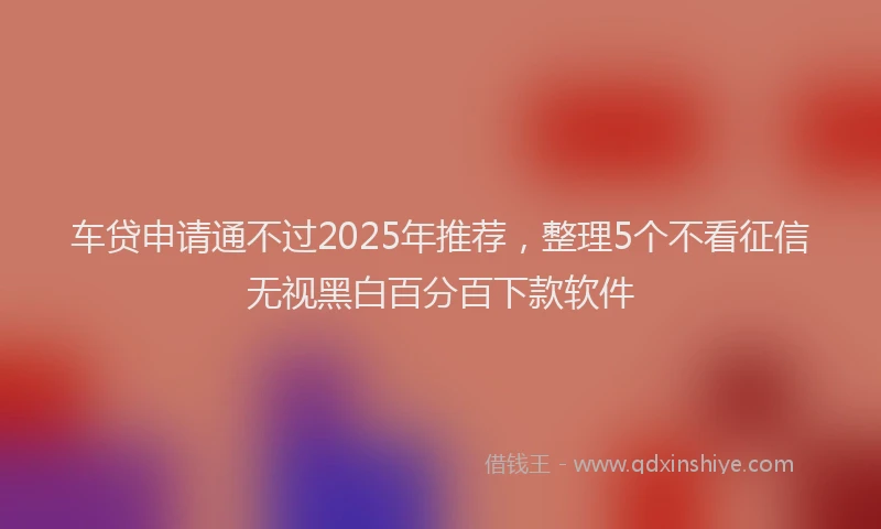 车贷申请通不过2025年推荐，整理5个不看征信无视黑白百分百下款软件