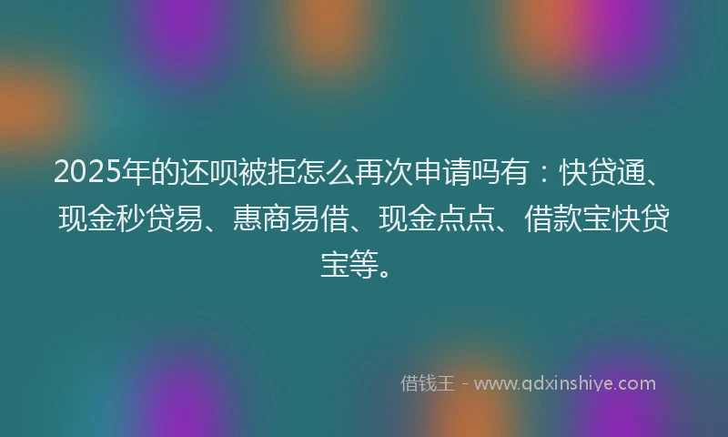 2025年的还呗被拒怎么再次申请吗有：快贷通、现金秒贷易、惠商易借、现金点点、借款宝快贷宝等。
