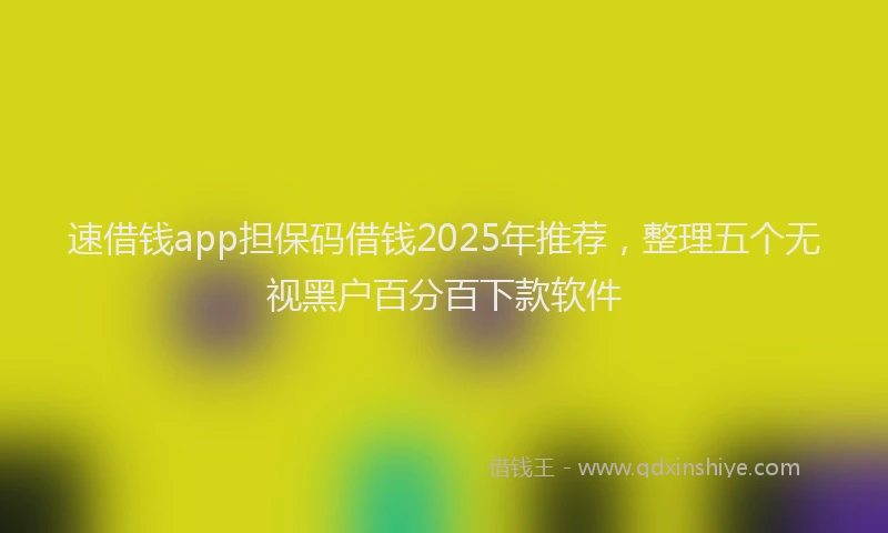 速借钱app担保码借钱2025年推荐，整理五个无视黑户百分百下款软件