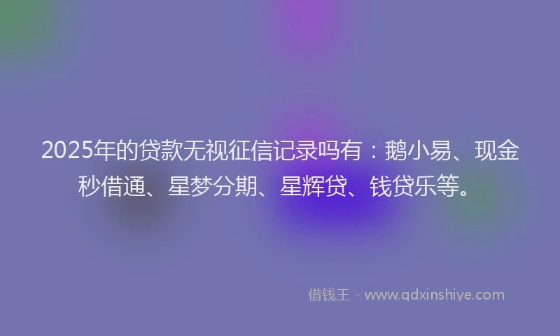2025年的贷款无视征信记录吗有：鹅小易、现金秒借通、星梦分期、星辉贷、钱贷乐等。
