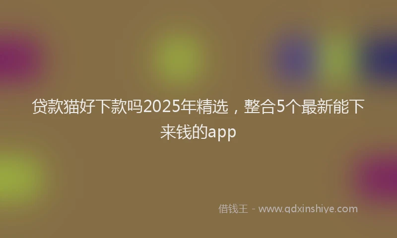 贷款猫好下款吗2025年精选，整合5个最新能下来钱的app