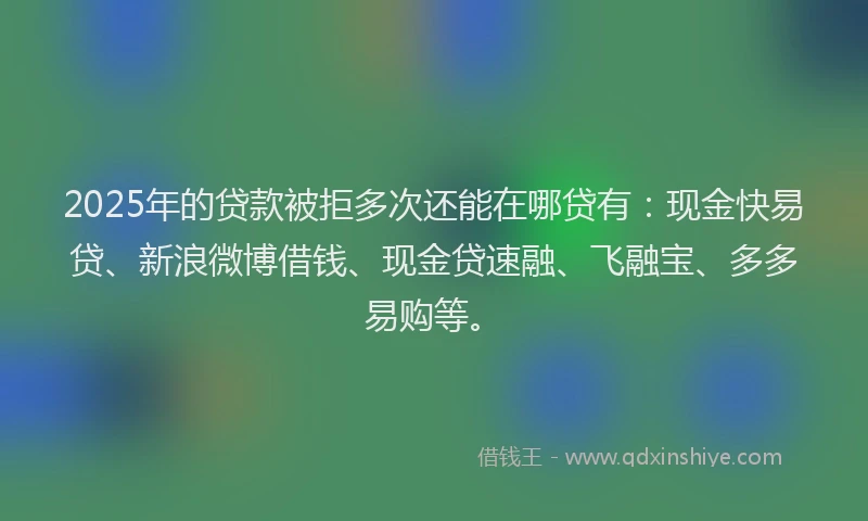 2025年的贷款被拒多次还能在哪贷有：现金快易贷、新浪微博借钱、现金贷速融、飞融宝、多多易购等。
