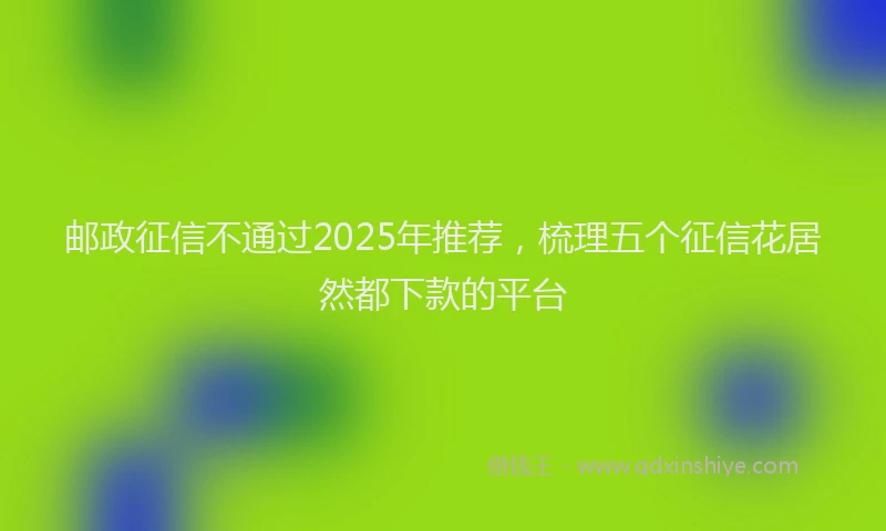 邮政征信不通过2025年推荐，梳理五个征信花居然都下款的平台