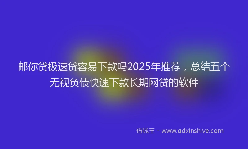 邮你贷极速贷容易下款吗2025年推荐，总结五个无视负债快速下款长期网贷的软件