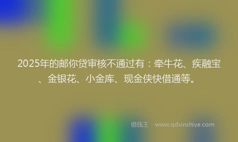 2025年的邮你贷审核不通过有：牵牛花、疾融宝、金银花、小金库、现金侠快借通等。