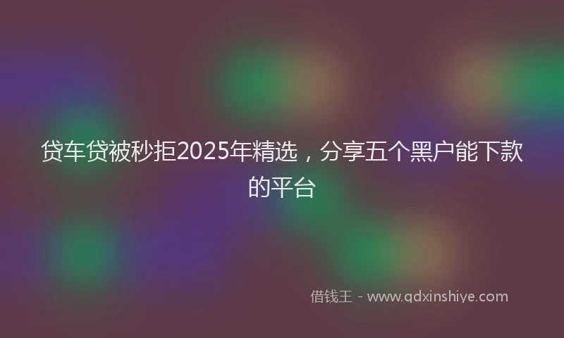 贷车贷被秒拒2025年精选，分享五个黑户能下款的平台