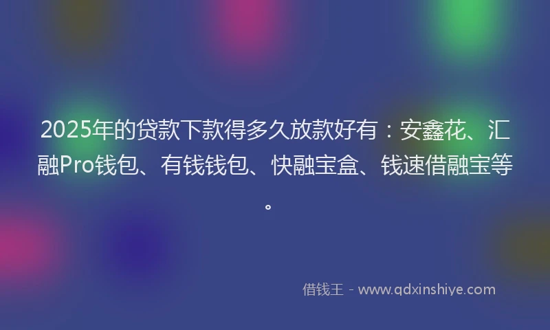 2025年的贷款下款得多久放款好有：安鑫花、汇融Pro钱包、有钱钱包、快融宝盒、钱速借融宝等。