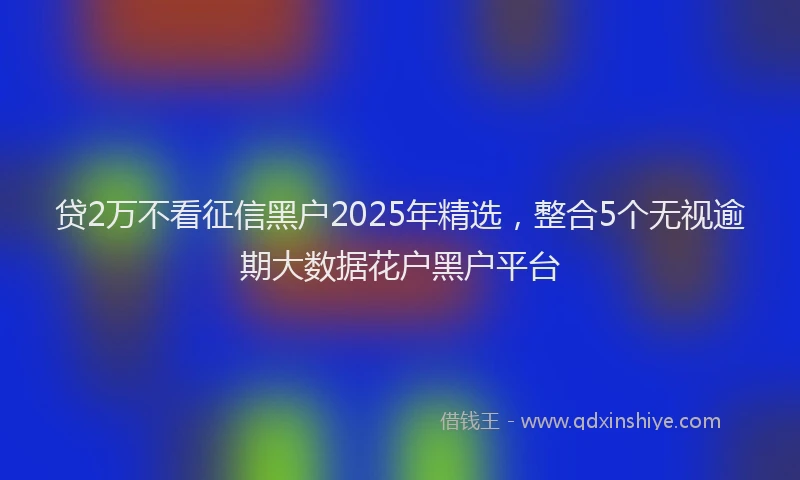 贷2万不看征信黑户2025年精选，整合5个无视逾期大数据花户黑户平台