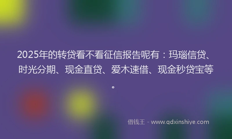 2025年的转贷看不看征信报告呢有：玛瑙信贷、时光分期、现金直贷、爱木速借、现金秒贷宝等。