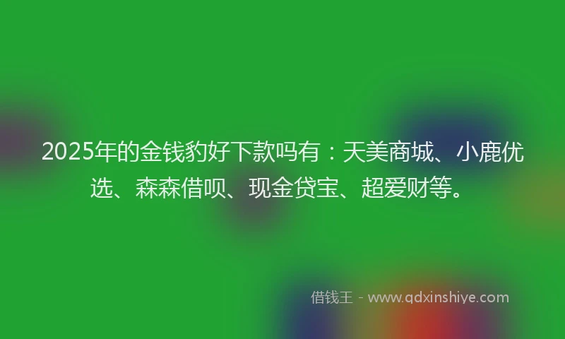2025年的金钱豹好下款吗有：天美商城、小鹿优选、森森借呗、现金贷宝、超爱财等。
