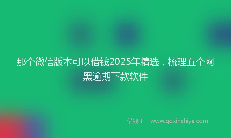 那个微信版本可以借钱2025年精选，梳理五个网黑逾期下款软件