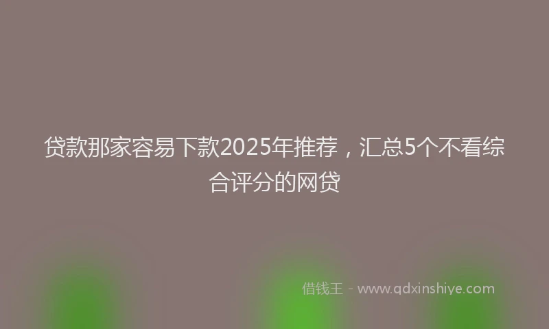 贷款那家容易下款2025年推荐，汇总5个不看综合评分的网贷