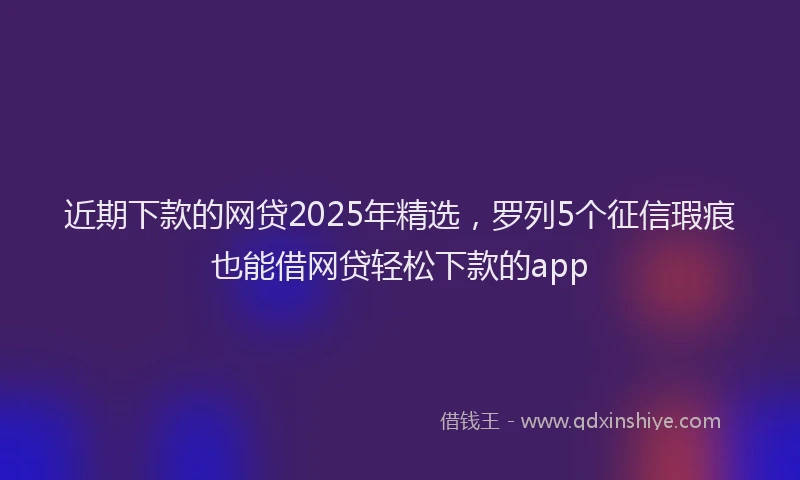 近期下款的网贷2025年精选，罗列5个征信瑕疵也能借网贷轻松下款的app