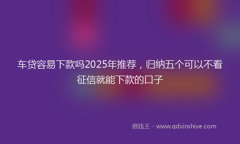 车贷容易下款吗2025年推荐，归纳五个可以不看征信就能下款的口子
