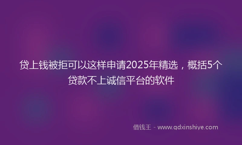 贷上钱被拒可以这样申请2025年精选，概括5个贷款不上诚信平台的软件