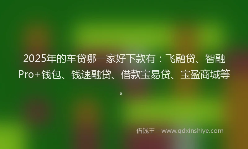 2025年的车贷哪一家好下款有：飞融贷、智融Pro+钱包、钱速融贷、借款宝易贷、宝盈商城等。