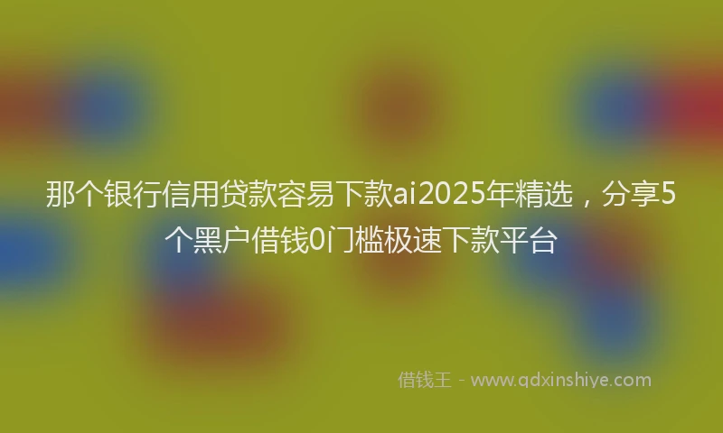 那个银行信用贷款容易下款ai2025年精选，分享5个黑户借钱0门槛极速下款平台
