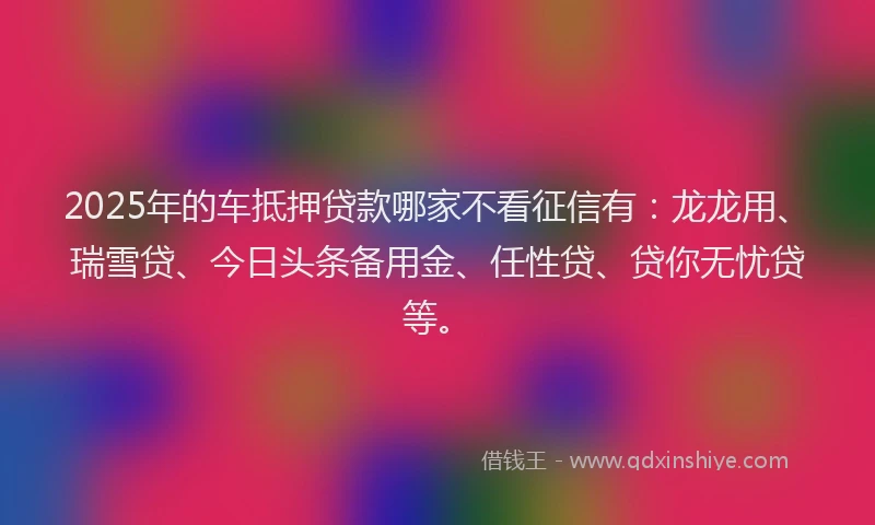 2025年的车抵押贷款哪家不看征信有：龙龙用、瑞雪贷、今日头条备用金、任性贷、贷你无忧贷等。