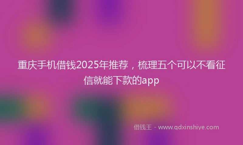 重庆手机借钱2025年推荐，梳理五个可以不看征信就能下款的app