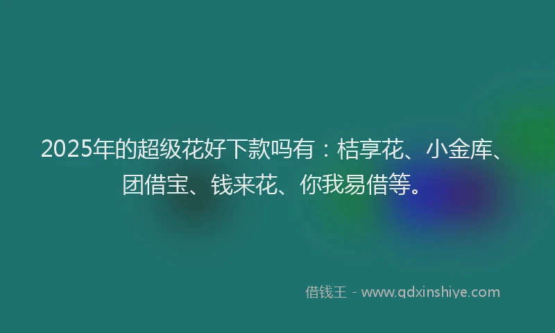 2025年的超级花好下款吗有：桔享花、小金库、团借宝、钱来花、你我易借等。