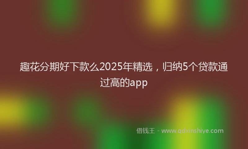 趣花分期好下款么2025年精选，归纳5个贷款通过高的app