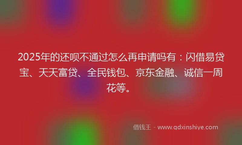 2025年的还呗不通过怎么再申请吗有：闪借易贷宝、天天富贷、全民钱包、京东金融、诚信一周花等。