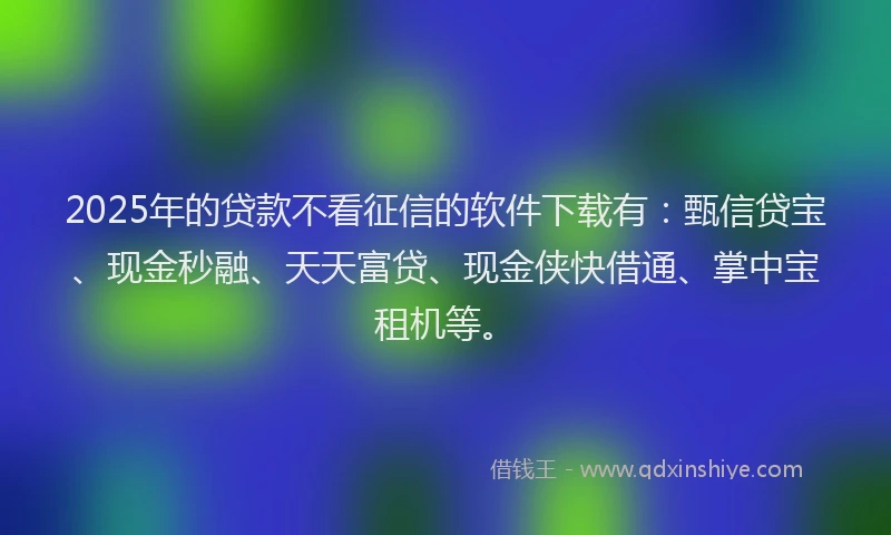 2025年的贷款不看征信的软件下载有：甄信贷宝、现金秒融、天天富贷、现金侠快借通、掌中宝租机等。