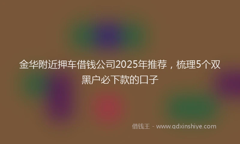 金华附近押车借钱公司2025年推荐，梳理5个双黑户必下款的口子