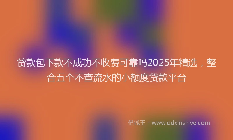 贷款包下款不成功不收费可靠吗2025年精选，整合五个不查流水的小额度贷款平台