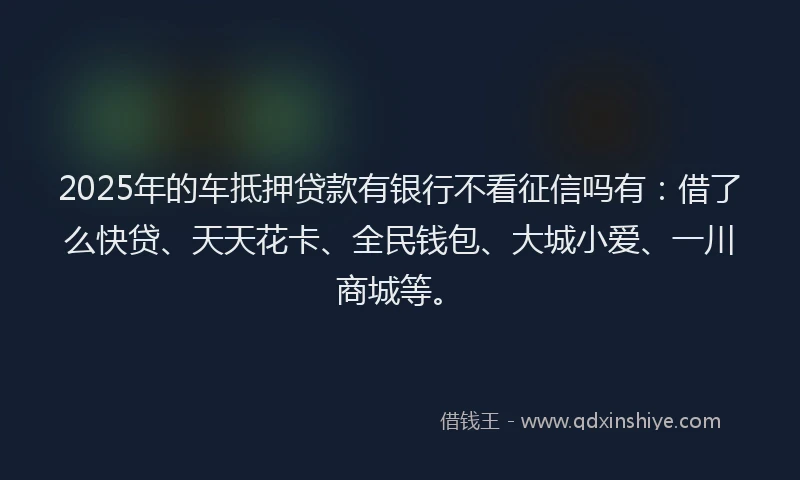 2025年的车抵押贷款有银行不看征信吗有：借了么快贷、天天花卡、全民钱包、大城小爱、一川商城等。