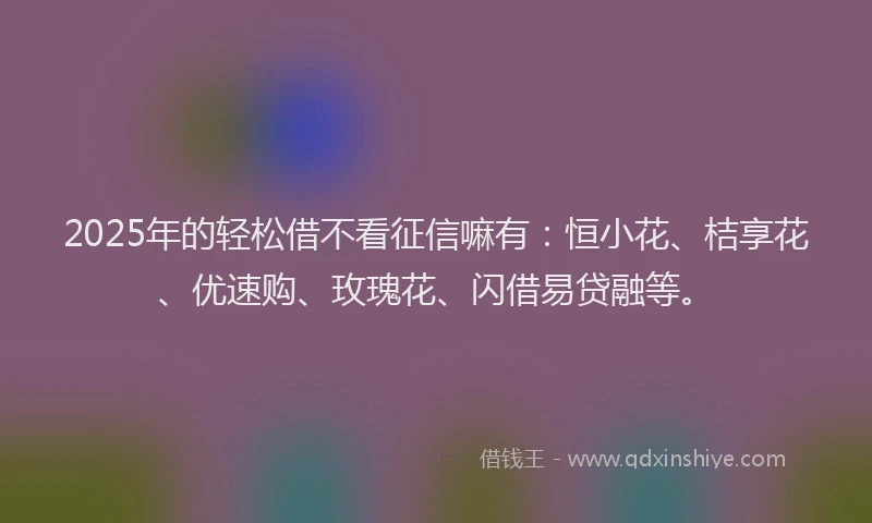 2025年的轻松借不看征信嘛有：恒小花、桔享花、优速购、玫瑰花、闪借易贷融等。