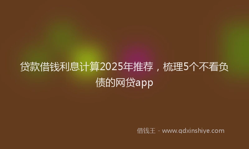 贷款借钱利息计算2025年推荐，梳理5个不看负债的网贷app