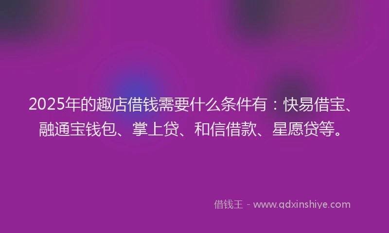 2025年的趣店借钱需要什么条件有：快易借宝、融通宝钱包、掌上贷、和信借款、星愿贷等。