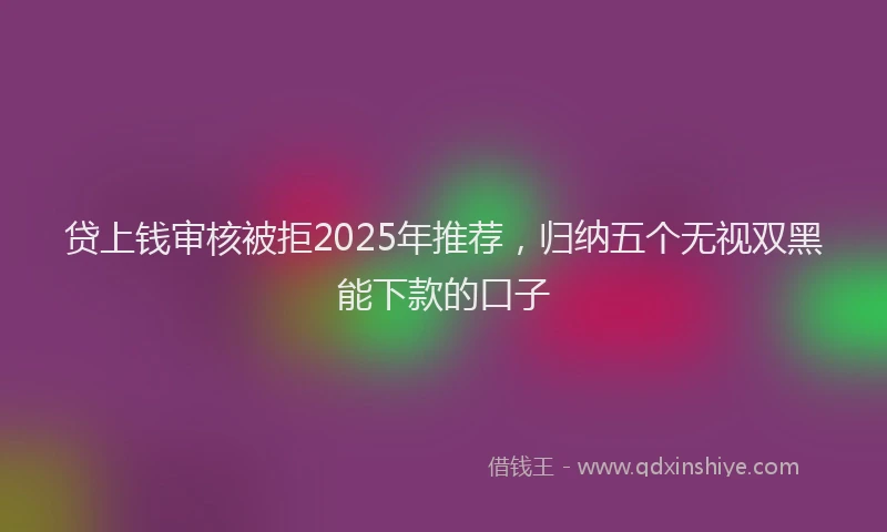 贷上钱审核被拒2025年推荐，归纳五个无视双黑能下款的口子