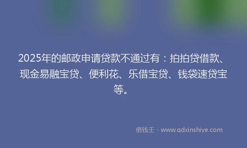 2025年的邮政申请贷款不通过有：拍拍贷借款、现金易融宝贷、便利花、乐借宝贷、钱袋速贷宝等。