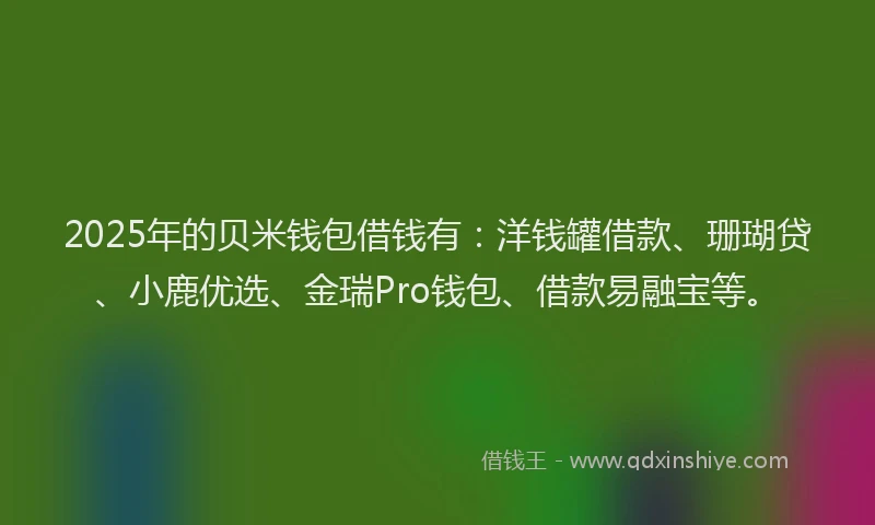 2025年的贝米钱包借钱有：洋钱罐借款、珊瑚贷、小鹿优选、金瑞Pro钱包、借款易融宝等。