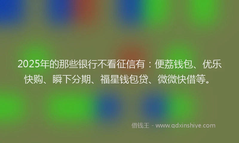 2025年的那些银行不看征信有：便荔钱包、优乐快购、瞬下分期、福星钱包贷、微微快借等。