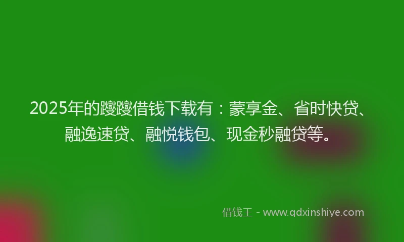 2025年的躞躞借钱下载有：蒙享金、省时快贷、融逸速贷、融悦钱包、现金秒融贷等。