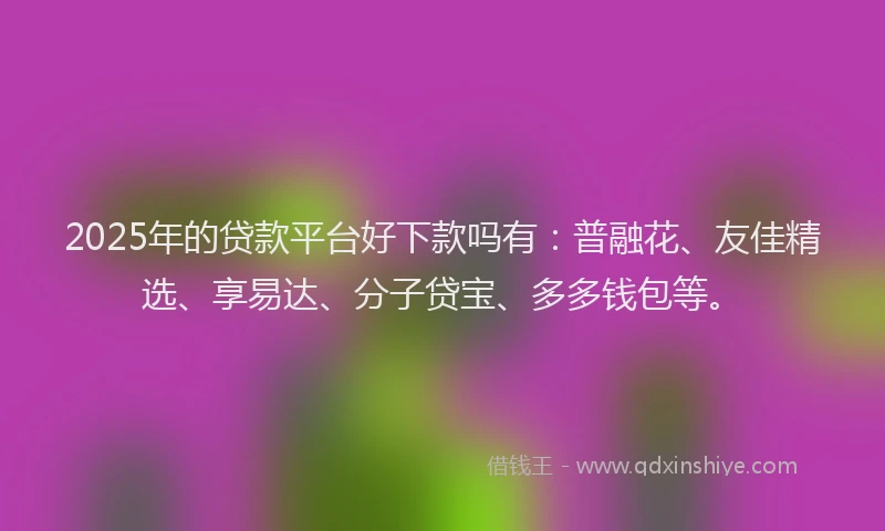 2025年的贷款平台好下款吗有：普融花、友佳精选、享易达、分子贷宝、多多钱包等。