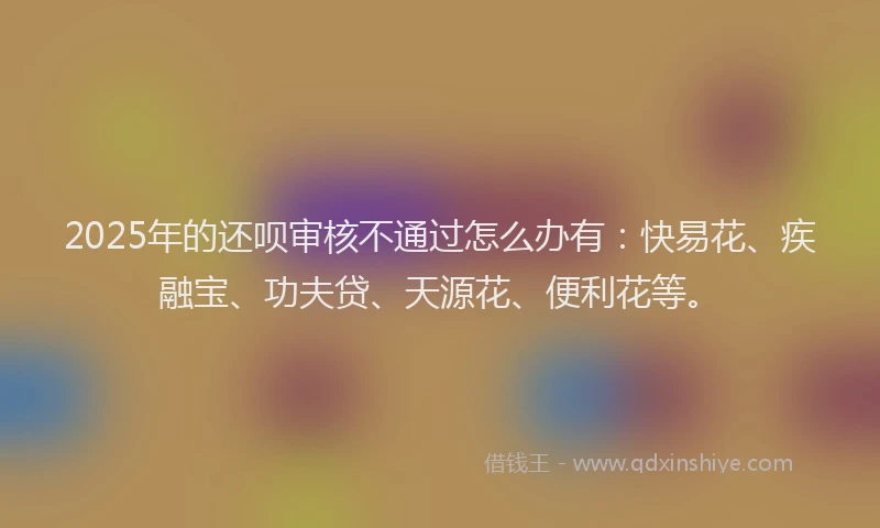 2025年的还呗审核不通过怎么办有：快易花、疾融宝、功夫贷、天源花、便利花等。