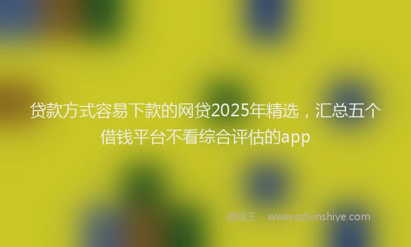 贷款方式容易下款的网贷2025年精选，汇总五个借钱平台不看综合评估的app