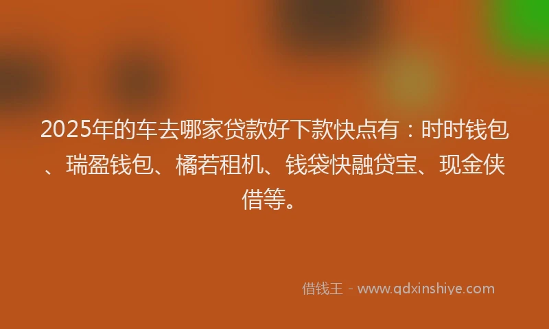 2025年的车去哪家贷款好下款快点有：时时钱包、瑞盈钱包、橘若租机、钱袋快融贷宝、现金侠借等。