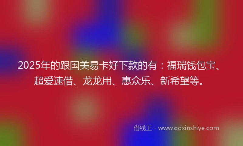 2025年的跟国美易卡好下款的有：福瑞钱包宝、超爱速借、龙龙用、惠众乐、新希望等。