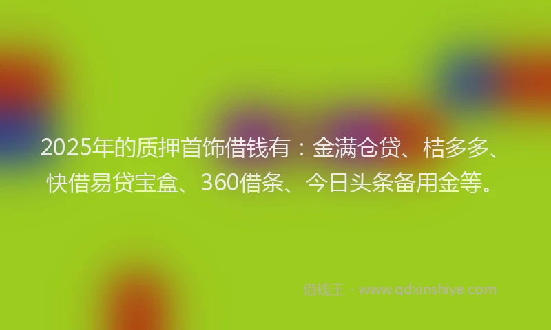 2025年的质押首饰借钱有：金满仓贷、桔多多、快借易贷宝盒、360借条、今日头条备用金等。