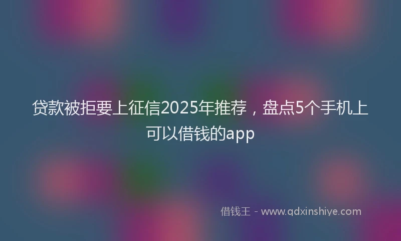 贷款被拒要上征信2025年推荐，盘点5个手机上可以借钱的app