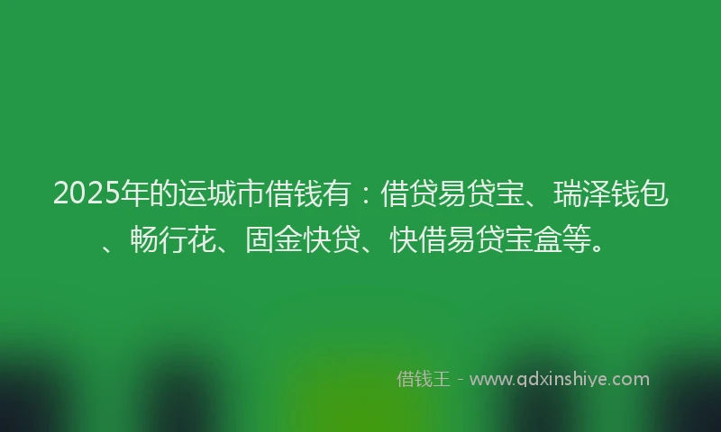 2025年的运城市借钱有：借贷易贷宝、瑞泽钱包、畅行花、固金快贷、快借易贷宝盒等。