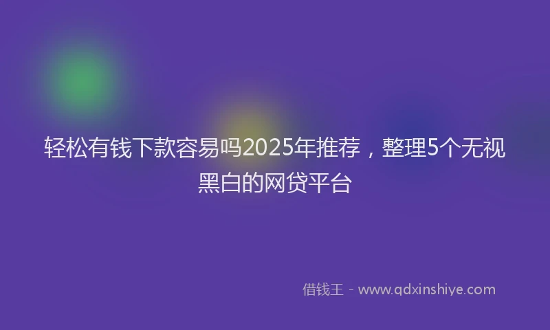 轻松有钱下款容易吗2025年推荐，整理5个无视黑白的网贷平台